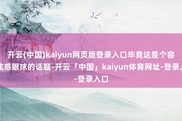 开云(中国)kaiyun网页版登录入口毕竟这是个容易眩惑眼球的话题-开云「中国」kaiyun体育网址-登录入口