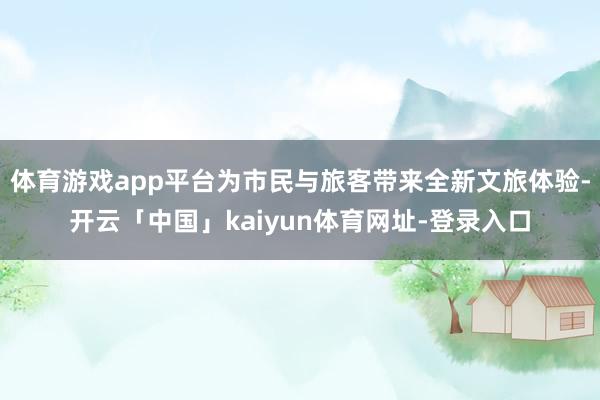 体育游戏app平台为市民与旅客带来全新文旅体验-开云「中国」kaiyun体育网址-登录入口